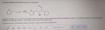 A student proposes this reaction as part of a synthesis:
о
NaOH
O
OH
Does this happen? If so, draw the complete mechanism below. If this transformation does not happen as written
reagents or catalysts missing just check the box under the drawing area.
To save you time, the starting material has been copied into the first drawing area.
-
for example, if there are important organic
Add/Remove step
×
5