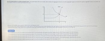 Use the graph below to answer questions #4-5. This graph depicts the AD-AS model, which involves the Aggregate Demand curve (AD), Aggregate Supply curve (AS) and Long Run Aggregate Supply curve (LRAS). Our
assumptions with this model match those from class.
LRAS
AS
AD
Assume in the multiple choice questions below that our starting point is pt A.
Assume that in the months leading up to a major election, the Federal government enacts legislation that significantly increases government spending. Assume further that government pays for this spending by
increasing the money supply. Based on our discussion of the self-correcting mechanism, how would this policy affect the graph in the short run and long run?
Itranscript
Oa. in the short run, AD will increase, but over the long run, AS will eventually shift upward as workers begin to ask for cost of living increases from their employers
Ob. in the short run, AD will increase, but over the long run. AS will eventually shift leftward as workers begin to ask for cost of living increases from their employers
Oc in the short run. AD will increase, then over the long run, AD will also eventually decrease as workers begin adjusting to the higher price level by spending less
Od. in the short run, AD will increase, then over the long run, AD will eventually increase again as the initial increase in Income leads to greater expenditure by consumers
Oe. in the short run, AD will increase, but over the long run, AS will eventually shift downward as firm costs begin to rise