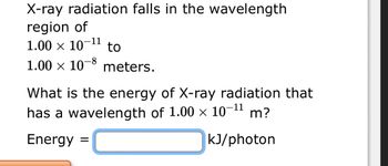 X-ray radiation falls in the wavelength
region of
1.00 x 10-¹1 to
×
1.00 × 10-8 meters.
What is the energy of X-ray radiation that
has a wavelength of 1.00 x 10-¹1 m?
Energy =
kJ/photon