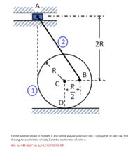 A,
2R
R
B
R.
D;
For the position shown in Problem 1, and for the angular velocity of disk 1 constant at 18 rad/s cw, find
the angular acceleration of body 2 and the acceleration of point A.
Ans: az = 48 rad/s? cw, aa = 12 m/s² to the left
