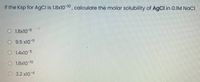 If the Ksp for AgCl is 1.8x10 10, calculate the molar solubility of AgCl in 0.IM NaCI
O 1.8x10 9
O 9.5 x10-11
O 1.4x10-5
O 1.8x10 10
O 3.2 x10 4
