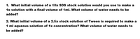 1. What initial volume of a 10x SDS stock solution would you use to make a
1x solution with a final volume of 1ml. What volume of water needs to be
added?
2. What initial volume of a 2.5x stock solution of Tween is required to make a
1 ml aqueous solution of 1x concentration? What volume of water needs to
be added?
