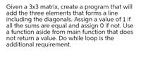 Given a 3x3 matrix, create a program that will
add the three elements that forms a line
including the diagonals. Assign a value of 1 if
all the sums are equal and assign 0 if not. Use
a function aside from main function that does
not return a value. Do while loop is the
additional requirement.
