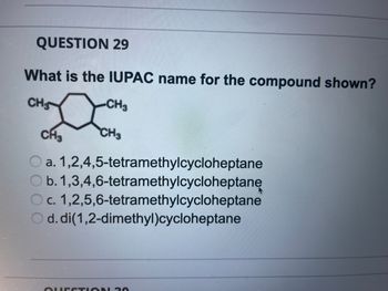 QUESTION 29
What is the IUPAC name for the compound shown?
CHS
-CH3
CH3
CH3
Oa. 1,2,4,5-tetramethylcycloheptane
b. 1,3,4,6-tetramethylcycloheptane
Oc. 1,2,5,6-tetramethylcycloheptane
d.di(1,2-dimethyl)cycloheptane
QUESTION 20