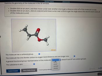 [Review Topics]
Examine the geometry of the molecule in the 3D window.
. Double-click on an atom, and then move cursor over another one to get a distance (click off of the molecule to end)
Double-click on an atom, click on a second and move cursor over a third to get the angle about the second atom (click off
of the molecule to end)
Submit Answer
Ⓒ
Retry Entire Group
JSmol
The molecule has a carbonyl group.
The molecule has one shorter carbon-to-oxygen bond distance and one longer one.
A general functional group representation of the molecule i
The substance is a(n)
[References]
9 more group attemp
RCHO
RCOR*
RCOOR
RCOOH
where R and R* are carbon groups.
Previous
Next
Save an