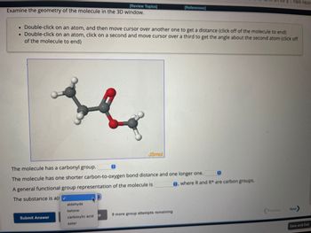 [Review Topics]
Examine the geometry of the molecule in the 3D window.
. Double-click on an atom, and then move cursor over another one to get a distance (click off of the molecule to end)
. Double-click on an atom, click on a second and move cursor over a third to get the angle about the second atom (click off
of the molecule to end)
Submit Answer
aldehyde
ketone
carboxylic acid
ester
Ⓒ
The molecule has a carbonyl group.
The molecule has one shorter carbon-to-oxygen bond distance and one longer one.
A general functional group representation of the molecule is
The substance is a(r
Р
JSmol
[References]
9 more group attempts remaining
0
e, where R and R* are carbon groups.
걸 | 지칠때 국힙/감
Previous
Next
Save and Exit