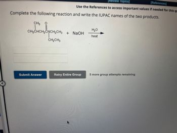 Complete the following reaction and write the IUPAC names of the two products.
CH3
CH3CHCH₂C
Submit Answer
[Review Topics]
[References]
Use the References to access important values if needed for this qu
врещен
CH₂CH3
+ NaOH
Retry Entire Group
H₂O
heat
5 more group attempts remaining