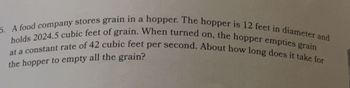 6. A food company stores grain in a hopper. The hopper is 12 feet in diameter and
holds 2024.5 cubic feet of grain. When turned on, the hopper empties grain
at a constant rate of 42 cubic feet per second. About how long does it take for
the hopper to empty all the grain?