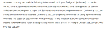 Assume a company reported the following information for this year: Budgeted (estimated) production
80,000 units Budgeted sales 80,000 units Production capacity 100,000 units Selling price $ 25 per unit
Variable manufacturing cost $ 14 per unit Estimated total manufacturing overhead cost (all fixed) $ 700,000
Selling and administrative expenses (all fixed) $ 209,000 Beginning inventories $ 0 Using a predetermined
overhead rate based on capacity with "units produced” as the allocation base, the company's budgeted
income statement would report a net operating income that is closest to: Multiple Choice $111,000 $56,000
$91,000 $61,000