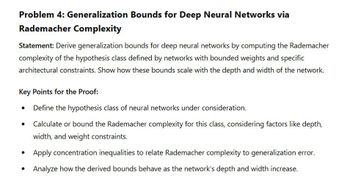 Problem 4: Generalization Bounds for Deep Neural Networks via
Rademacher Complexity
Statement: Derive generalization bounds for deep neural networks by computing the Rademacher
complexity of the hypothesis class defined by networks with bounded weights and specific
architectural constraints. Show how these bounds scale with the depth and width of the network.
Key Points for the Proof:
•
•
•
Define the hypothesis class of neural networks under consideration.
Calculate or bound the Rademacher complexity for this class, considering factors like depth,
width, and weight constraints.
Apply concentration inequalities to relate Rademacher complexity to generalization error.
Analyze how the derived bounds behave as the network's depth and width increase.