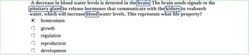 A decrease in blood water levels is detected in the brain. The brain sends signals to the
pituitary gland to release hormones that communicate with the kidney to reabsorb
water, which will increase blood water levels. This represents what life property?
homeostasis
growth
regulation
reproduction
development