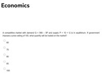 Economics
A competitive market with demandQ = 560 - 5P and supply P = 10 + Q is in equilibrium. If government
imposes a price ceiling of 100, what quantity will be traded on the market?
60
70
80
85
100
