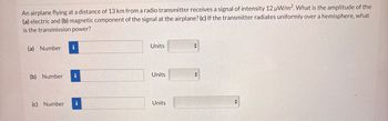 An airplane flying at a distance of 13 km from a radio transmitter receives a signal of intensity 12 µW/m². What is the amplitude of the
(a) electric and (b) magnetic component of the signal at the airplane? (c) If the transmitter radiates uniformly over a hemisphere, what
is the transmission power?
(a) Number
i
Units
(b) Number i
Units
(c) Number i
Units