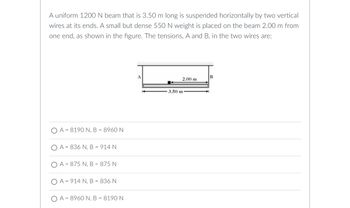 A uniform 1200 N beam that is 3.50 m long is suspended horizontally by two vertical
wires at its ends. A small but dense 550 N weight is placed on the beam 2.00 m from
one end, as shown in the figure. The tensions, A and B, in the two wires are:
OA 8190 N, B
= 8960 N
=
OA 836 N, B = 914 N
OA 875 N, B = 875 N
=
OA 914 N, B = 836 N
OA=8960 N, B = 8190 N
B
2.00 m
3.50 m