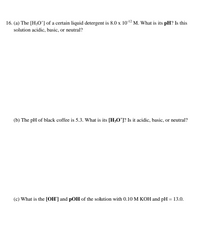 16. (a) The [H;O*] of a certain liquid detergent is 8.0 x 1012 M. What is its pH? Is this
solution acidic, basic, or neutral?
(b) The pH of black coffee is 5.3. What is its [H;O*]? Is it acidic, basic, or neutral?
(c) What is the [OH'] and pOH of the solution with 0.10 M KOH and pH = 13.0.
