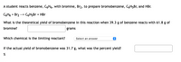 **Reaction of Benzene with Bromine to Prepare Bromobenzene**

A student reacts benzene, \( \text{C}_6\text{H}_6 \), with bromine, \( \text{Br}_2 \), to prepare bromobenzene, \( \text{C}_6\text{H}_5\text{Br} \), and hydrobromic acid (HBr).

**Chemical Reaction:**
\[ \text{C}_6\text{H}_6 + \text{Br}_2 \rightarrow \text{C}_6\text{H}_5\text{Br} + \text{HBr} \]

**Questions:**

1. What is the theoretical yield of bromobenzene in this reaction when 39.3 g of benzene reacts with 61.8 g of bromine?
   - **Answer:** _______ grams

2. Which chemical is the limiting reactant?
   - **Select an answer:**

3. If the actual yield of bromobenzene was 31.7 g, what was the percent yield?
   - **Answer:** _______ %

**Explanation:**
This exercise involves stoichiometry and understanding the concept of limiting reactants in a chemical reaction. You will calculate the theoretical yield based on the reactants provided, determine which of the reactants limits the reaction, and then calculate the percent yield based on the actual product obtained.