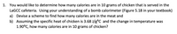 Certainly! Here is a transcription of the text:

---

**1. You would like to determine how many calories are in 10 grams of chicken that is served in the LaGCC cafeteria. Using your understanding of a bomb calorimeter (Figure 5.18 in your textbook)**

a) Devise a scheme to find how many calories are in the meat and  
b) Assuming the specific heat of chicken is 3.68 J/g°C and the change in temperature was 1.90°C, how many calories are in 10 grams of chicken?

---

In this exercise, you will use the concept of calorimetry to calculate the energy content of a food sample. The specific heat and temperature change provided are essential to determining the caloric value using the formula \( q = mc\Delta T \), where:

- \( q \) is the heat absorbed or released (in joules),
- \( m \) is the mass of the sample (in grams),
- \( c \) is the specific heat capacity (in J/g°C),
- \( \Delta T \) is the change in temperature (in °C).

Please refer to Figure 5.18 in your textbook for a detailed diagram of a bomb calorimeter. The image likely shows the setup of a bomb calorimeter, a device used to measure the heat of combustion of a substance, providing insight into the caloric content of food.

For part b, you'll convert joules to calories using the conversion factor \( 1 \, \text{calorie} = 4.184 \, \text{joules} \).