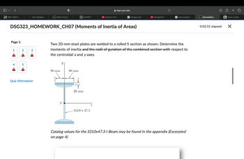 1987-1993 F...
M Your Shoppin...
D2L Table of Cont...
ChatGPT
learn.pct.edu
Moment of In...
G Google Lens
Strength Of...
G
area moment...
D2L Quizzes/Exa...
DSG323_HOMEWORK_CH07 (Moments of Inertia of Areas)
Page 1:
1
2
3
Two 20-mm steel plates are welded to a rolled S section as shown. Determine the
moments of inertia and the radii of gyration of the combined section with respect to
the centroidal x and y axes.
y
4
5
A
A
80 mm
80 mm
Quiz Information
C
20 mm
S310 x 47.3
x
Catalog values for the S310x47.3 I-Beam may be found in the appendix (Excerpted
on page 4)
0:02:52 elapsed
+
b Home | bartle...
☑