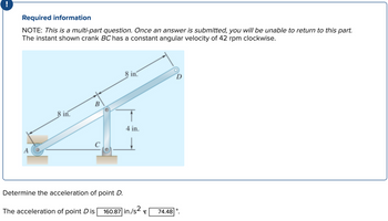 Required information
NOTE: This is a multi-part question. Once an answer is submitted, you will be unable to return to this part.
The instant shown crank BC has a constant angular velocity of 42 rpm clockwise.
A
8 in.
B
Determine the acceleration of point D.
8 in.
4 in.
The acceleration of point D is 160.87 in./s²
ट्र
74.48
D
O