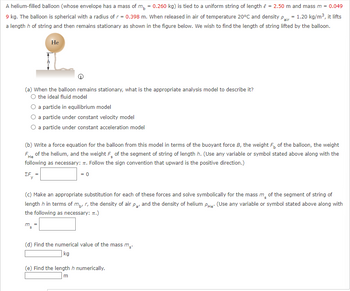 A helium-filled balloon (whose envelope has a mass of \( m_b = 0.260 \, \text{kg} \)) is tied to a uniform string of length \( \ell = 2.50 \, \text{m} \) and mass \( m = 0.049 \, \text{kg} \). The balloon is spherical with a radius of \( r = 0.398 \, \text{m} \). When released in air of temperature 20°C and density \( \rho_{\text{air}} = 1.20 \, \text{kg/m}^3 \), it lifts a length \( h \) of string and then remains stationary as shown in the figure below. We wish to find the length of string lifted by the balloon.

![Balloon Diagram](image-source)

(a) When the balloon remains stationary, what is the appropriate analysis model to describe it?
- \( \circ \) the ideal fluid model
- \( \circ \) a particle in equilibrium model
- \( \circ \) a particle under constant velocity model
- \( \circ \) a particle under constant acceleration model

(b) Write a force equation for the balloon from this model in terms of the buoyant force \( B \), the weight \( F_b \) of the balloon, the weight \( F_{\text{He}} \) of the helium, and the weight \( F_s \) of the segment of string of length \( h \). (Use any variable or symbol stated above along with the following as necessary: \( \pi \). Follow the sign convention that upward is the positive direction.)

\[
\Sigma F_y = \, \boxed{} \, = 0
\]

(c) Make an appropriate substitution for each of these forces and solve symbolically for the mass \( m_s \) of the segment of string of length \( h \) in terms of \( m_b, r, \) the density of air \( \rho_{\text{air}}, \) and the density of helium \( \rho_{\text{He}} \). (Use any variable or symbol stated above along with the following as necessary: \( \pi \).)

\[
m_s = \, \boxed{}
\]

(d) Find the numerical value of the mass \( m_s \).

\[
\boxed{} \, \text{kg}
\]

(e) Find the length \(