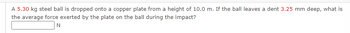 A 5.30 kg steel ball is dropped onto a copper plate from a height of 10.0 m. If the ball leaves a dent 3.25 mm deep, what is
the average force exerted by the plate on the ball during the impact?
N