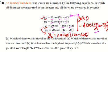 26... Predict/Calculate Four waves are described by the following equations, in which
all distances are measured in centimeters and all times are measured in seconds:
✓YA = 10 cos (3x - 4t)
YB = 10 cos (5x + 4t)
, yc = 20 cos (-10x + 60t)
YD = 20 cos (-4x - 20t)
fy(x,x)
= Acos (²1/₁2-27/1
y₁ = 20 cos (10x-60t)
(a) Which of these waves travel in the x direction? (b) Which of these waves travel in
the - direction? (c) Which wave has the highest frequency? (d) Which wave has the
greatest wavelength? (e) Which wave has the greatest speed?