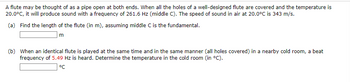 A flute may be thought of as a pipe open at both ends. When all the holes of a well-designed flute are covered and the temperature is
20.0°C, it will produce sound with a frequency of 261.6 Hz (middle C). The speed of sound in air at 20.0°C is 343 m/s.
(a) Find the length of the flute (in m), assuming middle C is the fundamental.
m
(b) When an identical flute is played at the same time and in the same manner (all holes covered) in a nearby cold room, a beat
frequency of 5.49 Hz is heard. Determine the temperature in the cold room (in °C).
°℃