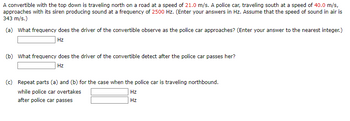 A convertible with the top down is traveling north on a road at a speed of 21.0 m/s. A police car, traveling south at a speed of 40.0 m/s,
approaches with its siren producing sound at a frequency of 2500 Hz. (Enter your answers in Hz. Assume that the speed of sound in air is
343 m/s.)
(a) What frequency does the driver of the convertible observe as the police car approaches? (Enter your answer to the nearest integer.)
Hz
(b) What frequency does the driver of the convertible detect after the police car passes her?
Hz
(c) Repeat parts (a) and (b) for the case when the police car is traveling northbound.
while police car overtakes
after police car passes
Hz
Hz