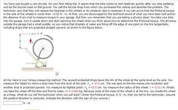 You have just bought a new bicycle. On your first riding trip, it seems that the bike comes to rest relatively quickly after you stop pedaling and let the bicycle coast on flat ground. You call the bicycle shop from which you purchased the vehicle and describe the problem. The technician says that they will replace the bearings in the wheels or do whatever else is necessary if you can prove that the frictional torque in the axle of the wheels is worse than \(-0.02 \, \text{N} \cdot \text{m}\). At first, you are discouraged by the technical sound of what you have been told and by the absence of any tool to measure torque in your garage. But then you remember that you are taking a physics class! You take your bike into the garage, turn it upside down and start spinning the wheel while you think about how to determine the frictional torque. The driveway outside the garage had a small puddle, so you notice that droplets of water are flying off the edge of one point on the tire tangentially, including drops that are projected straight upward, as shown in the figure below.

*Diagram Description*: The diagram shows a bicycle wheel with water droplets being projected upwards. The upward trajectory is indicated by an arrow marked with \(v = 0\). The height from the level of the axle is labeled \(h\).

Ah-ha! Here is your torque-measuring method! The upward-projected drops leave the rim of the wheel at the same level as the axle. You measure the height to which a drop rises from the level of the axle: \(h_1 = 47.0 \, \text{cm}\). The wet spot on the tire makes one revolution and another drop is projected upward. You measure its highest point: \(h_2 = 42.0 \, \text{cm}\). You measure the radius of the wheel: \(r = 0.311 \, \text{m}\). Finally, you take the wheel off the bike and find its mass: \(m = 0.900 \, \text{kg}\). Because most of the mass of the wheel is at the tire, you model the wheel as a hoop. What do you tell the technician when you call back? (Enter the frictional torque, in \(\text{N} \cdot \text{m}\), that you tell to the technician. Assume the positive direction is clockwise