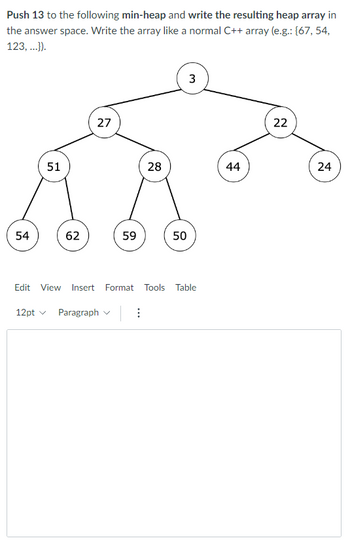 Push 13 to the following min-heap and write the resulting heap array in
the answer space. Write the array like a normal C++ array (e.g.: {67, 54,
123, ...}).
54
51
62
27
59
12pt ✓ Paragraph
28
⠀
50
Edit View Insert Format Tools Table
3
44
22
24