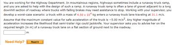 You are working for the Highway Department. In mountainous regions, highways sometimes include a runaway truck ramp,
and you are asked to help with the design of such a ramp. A runaway truck ramp is often a lane of gravel adjacent to a long
downhill section of roadway where trucks with failing brakes may need assistance to stop. Working with your supervisor, you
develop a worst-case scenario: a truck with a mass of 4.50 x 104 kg enters a runaway truck lane traveling at 31.1 m/s.
Assume that the maximum constant value for safe acceleration of the truck is -5.00 m/s². Any higher magnitude of
acceleration increases the likelihood that semi-trailer rigs could jackknife. Your supervisor asks you to advise her on the
required length (in m) of a runaway truck lane on a flat section of ground next to the roadway.
m
Need Help?
Read It