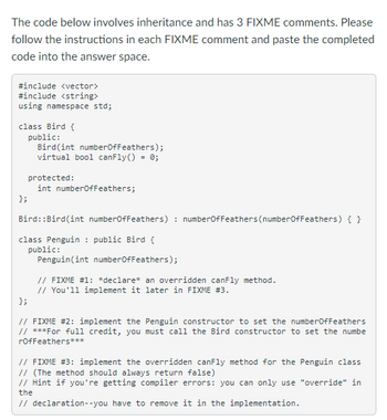 The code below involves inheritance and has 3 FIXME comments. Please
follow the instructions in each FIXME comment and paste the completed
code into the answer space.
#include <vector>
#include <string>
using namespace std;
class Bird {
public:
Bird (int numberOfFeathers);
virtual bool canFly() = 0;
protected:
int numberOfFeathers;
};
Bird: :Bird (int numberOfFeathers): numberOfFeathers (numberOfFeathers) { }
class Penguin public Bird {
public:
Penguin(int numberOfFeathers);
// FIXME #1: *declare* an overridden canFly method.
// You'll implement it later in FIXME #3.
};
// FIXME #2: implement the Penguin constructor to set the numberOfFeathers
// ***For full credit, you must call the Bird constructor to set the numbe
rOfFeathers***
// FIXME #3: implement the overridden canFly method for the Penguin class
// (The method should always return false)
// Hint if you're getting compiler errors: you can only use "override" in
the
// declaration--you have to remove it in the implementation.