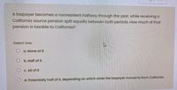 A taxpayer becomes a nonresident halfway through the year, while receiving a
California source pension split equally between both periods. How much of that
pension is taxable to California?
Select one:
O a. None of it
O b. Half of it
O C. All of it
O d. Potentially half of it, depending on which state the taxpayer moved to from California
