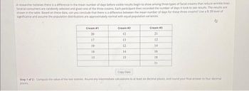 A researcher believes there is a difference in the mean number of days before visible results begin to show among three types of facial creams that reduce wrinkle lines.
Several consumers are randomly selected and given one of the three creams. Each participant then recorded the number of days it took to see results. The results are
shown in the table. Based on these data, can you conclude that there is a difference between the mean number of days for these three creams? Use a 0,10 level of
significance and assume the population distributions are approximately normal with equal population variances.
Cream #1
20
17
19
18
15
Cream #2
12
13
12
14
15
Cream #3
21
12
14
16
18
21
Copy Data
Step 1 of 2: Compute the value of the test statistic Round any intermediate calculations to at least six decimal places, and round your final answer to four decimal
places.