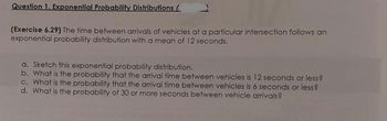 Question 1. Exponential Probability Distributions (
(Exercise 6.29) The time between arrivals of vehicles at a particular intersection follows an
exponential probability distribution with a mean of 12 seconds.
a. Sketch this exponential probability distribution.
b. What is the probability that the arrival time between vehicles is 12 seconds or less?
c. What is the probability that the arrival time between vehicles is 6 seconds or less?
d. What is the probability of 30 or more seconds between vehicle arrivals?