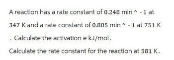 A reaction has a rate constant of 0.248 min ^ -1 at
347 K and a rate constant of 0.805 min -1 at 751 K
. Calculate the activation e kJ/mol.
Calculate the rate constant for the reaction at 581 K.