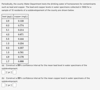 Periodically, the county Water Department tests the drinking water of homeowners for contaminants such as lead and copper. The lead and copper levels in water specimens collected in 1998 for a sample of 10 residents of a subdevelopment of the county are shown below.

| Lead (µg/L) | Copper (mg/L) |
|-------------|--------------|
| 2.9         | 0.133        |
| 0.2         | 0.774        |
| 5.1         | 0.214        |
| 4.2         | 0.671        |
| 5.5         | 0.444        |
| 1.2         | 0.234        |
| 0.3         | 0.357        |
| 1.3         | 0.761        |
| 4.9         | 0.176        |
| 1.7         | 0.888        |

(a) Construct a 99% confidence interval for the mean lead level in water specimens of the subdevelopment.

\[ \boxed{\ \ \ } \leq \mu \leq \boxed{\ \ \ } \]

(b) Construct a 99% confidence interval for the mean copper level in water specimens of the subdevelopment.

\[ \boxed{\ \ \ } \leq \mu \leq \boxed{\ \ \ } \]