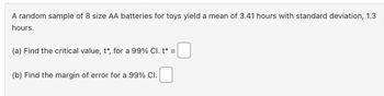 A random sample of 8 size AA batteries for toys yield a mean of 3.41 hours with standard deviation, 1.3
hours.
(a) Find the critical value, t*, for a 99% Cl. t* =
(b) Find the margin of error for a 99% CI.