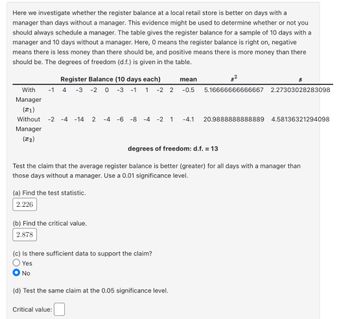 Here we investigate whether the register balance at a local retail store is better on days with a
manager than days without a manager. This evidence might be used to determine whether or not you
should always schedule a manager. The table gives the register balance for a sample of 10 days with a
manager and 10 days without a manager. Here, 0 means the register balance is right on, negative
means there is less money than there should be, and positive means there is more money than there
should be. The degrees of freedom (d.f.) is given in the table.
mean
Register Balance (10 days each)
With -1 4 -3 -2 0 -3 -1 1 -2 2 -0.5
Manager
(21)
Without
Manager
(x2)
-2 -4 -14 2 -4 -6 -8 -4 -2 1 -4.1
(a) Find the test statistic.
2.226
degrees of freedom: d.f. = 13
Test the claim that the average register balance is better (greater) for all days with a manager than
those days without a manager. Use a 0.01 significance level.
(b) Find the critical value.
2.878
(c) Is there sufficient data to support the claim?
Yes
No
(d) Test the same claim at the 0.05 significance level.
2
84
8
5.16666666666667 2.27303028283098
Critical value:
20.9888888888889 4.58136321294098