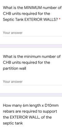 What is the MINIMUM number of
CHB units required for the
Septic Tank EXTERIOR WALLS? *
Your answer
What is the minimum number of
CHB units required for the
partition wall
Your answer
How many 6m length x D10mm
rebars are required to support
the EXTERIOR WALL, of the
septic tank
