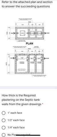 Refer to the attached plan and section
to answer the succeeding questions
12mm THK. SLAB COVER WITH 10mmo RSB.
SPACED E EVERY 200mm 0.C. B.W.
3000
1200
600
600
150
INLET p
MANHO
MANHOLE
150
16mmo RSB AT EVERY
CORNER AND CHB JOINTS.
PLAN
12mmo BAR
LIFTING HANDLE
12mm THK. SLAB COVER WITH 12mmo RSB,
SPACED EVERY 250mm O.C., B.W.
3000
1200
600
600
E नि्॥
120
300mm. AIR SPACE
INLET
WATER LEVEL
WATER LEVEL
WATER LEVEL
OUTLET
JO PVC PPE AND FITTINGS
DIGESTIVE
LEACHING
CHAMBER
LEACHING
CHAMBER
CHAMBER
USE 5 CHB WITH 10mme
VERTICAL BARS SPACED
400mm AND HORRONTAL
BARS O EVERY 3 LAYERS.
1:10SLOPE
150
1Smm THK. SLAB ON FILL WITH 12mmo RSB.
SPACED E EVERY 250mm O.C., B.W.
How thick is the Required
plastering on the Septic tank
walls from the given drawings
O 1" each face
O 1/2" each face
O 1/4" each face
O No Plastor reuirod
2070
000
000L
150
