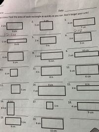 ill
Date:
ame:
rections: Find the area of each rectangle as quickly as you can. Don't forget your dnit:
5 cm
3.
2.
4 cm
3 ст
2 cm
7 cm
208
6 cm
12 CM
6.
5.
3 m
2 in.
1 cm
5 m
8 cm
7 in.
9.
10 cm
8.
2 mm
2 сm
4 cm
9 mm
6 сm
12.
11.
10.
5 cm
3 in.
6 ст
8 in.
6 cm
14.
9 cm
15.
6 in.
13.
3 in.
5 сm
7 cm
16.
6 mm
17.
18.
1 m
4 cm
8 mm
9 cm
19.
20.
5 ст
6 сm
6 сm
11 cm
