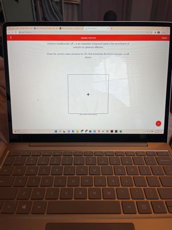 Caps
M Inbox (1,600)-fantil@udeledux Mail- Francesca A Tantillo-Out X EXP #12: Geometry - CHM150-2x Aktiv Chemistry
→ C
<
Fn
Esc
app.101edu.co
881
Mostly sunny
!
P
e
O
A
Z
@
2
W
S
X
Alt
#
3
E
Uranium hexafluoride, UF, is an important compound used in the enrichment of
uranium by gaseous diffusion.
D
Draw the correct Lewis structure for UF, that minimizes the formal charges on all
atoms.
HO
T
$
4
R
F
%
5
V
T
G
Question 19.d of 23
O
A
6
Click to draw a new structure
Y
+
B
B
*
H
&
7
U
PrtScn
N
J
*
8
N
Home
M
F9
(
9
K
K
End
O
F10
0
PgUp
P
O
L
Alt
PgDn
E
12 ☆
935
+
6:17 PM
7/6/2022
Update
Submit
Backspace
(
A
AL