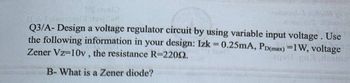 MC tres!)
oftand
Q3/A- Design a voltage regulator circuit by using variable input voltage. Use
the following information in your design: Izk = 0.25mA, PD(max) =1W, voltage
Zener Vz-10v, the resistance R-22002.
aqd pul rosmo
B-What is a Zener diode?
roapsula