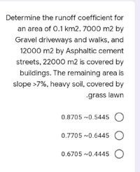 Determine the runoff coefficient for
an area of 0.1 km2. 7000 m2 by
Gravel driveways and walks, and
12000 m2 by Asphaltic cement
streets, 22000 m2 is covered by
buildings. The remaining area is
slope >7%, heavy soil, covered by
grass lawn
0.8705 ~0.5445 O
0.7705 ~0.6445 O
0.6705 ~0.4445 O
