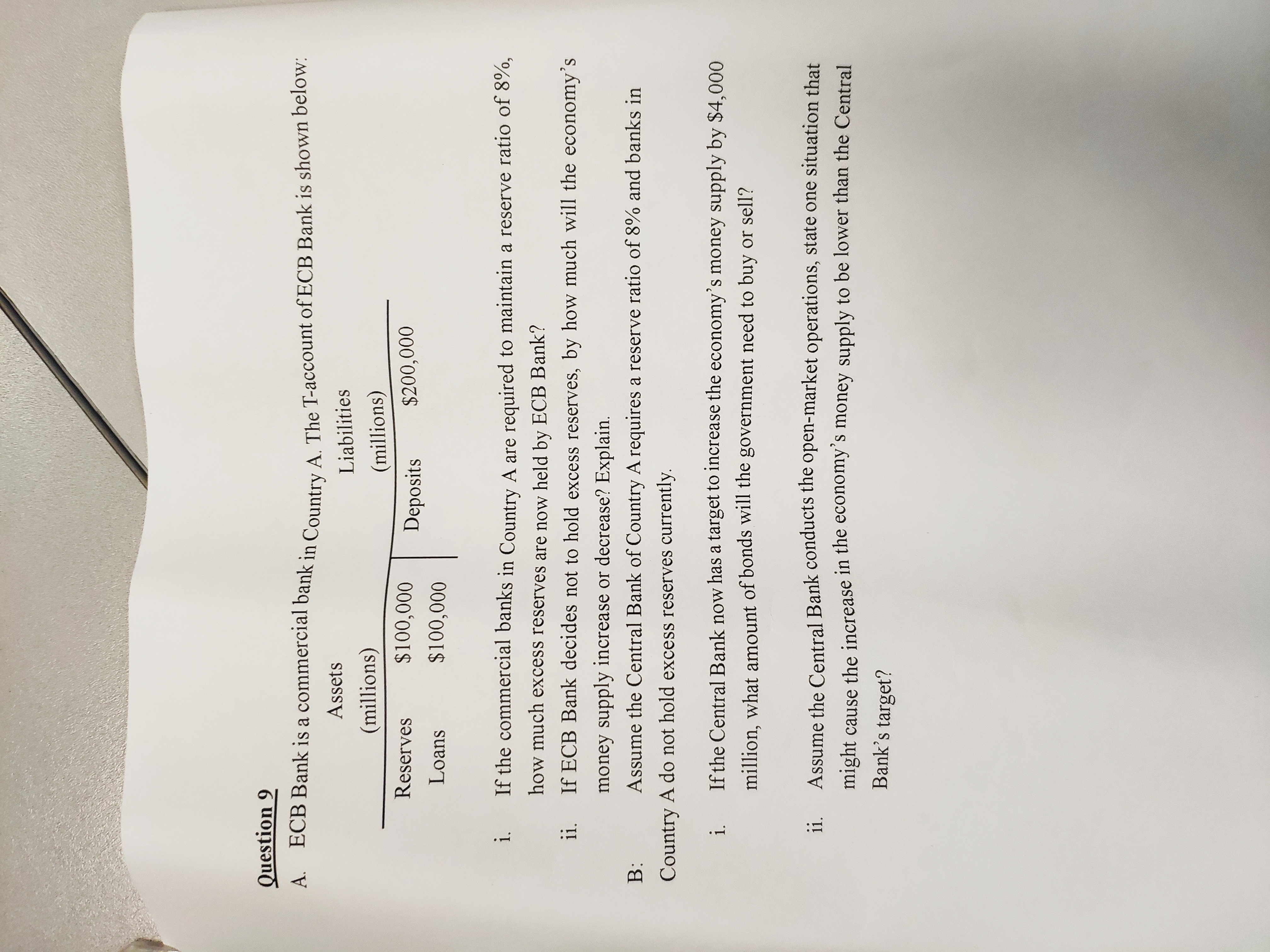 Question 9
A. ECB Bank is a commercial bank in Country A. The T-account of ECB Bank is shown below:
Assets
Liabilities
(millions)
(millions)
Reserves
$100,000
Deposits
$200,000
Loans
$100,000
i.
If the commercial banks in Country A are required to maintain a reserve ratio of 8%,
how much excess reserves are now held by ECB Bank?
i.
If ECB Bank decides not to hold excess reserves, by how much will the economy's
money supply increase or decrease? Explain.
B:
Assume the Central Bank of Country A requires a reserve ratio of 8% and banks in
Country A do not hold excess reserves currently.
i.
If the Central Bank now has a target to increase the economy's money supply by $4,000
million, what amount of bonds will the government need to buy or sell?
ii.
Assume the Central Bank conducts the open-market operations, state one situation that
might cause the increase in the economy's money supply to be lower than the Central
Bank's target?
