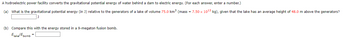 A hydroelectric power facility converts the gravitational potential energy of water behind a dam to electric energy. (For each answer, enter a number.)
(a) What is the gravitational potential energy (in J) relative to the generators of a lake of volume 75.0 km³ (mass = 7.50 x 10¹3 kg), given that the lake has an average height of 48.0 m above the generators?
J
(b) Compare this with the energy stored in a 9-megaton fusion bomb.
Elake Ebomb
=