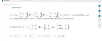 469360.2546800.qx3zqy7
Jump to level 1
20
0
-2
3
Let
{ " = [ 2² ] ₁0 - [18] - [1 2]}
=
U₁
,U₂
, U3
-2
16
0
the Gram-Schmidt process to find an orthogonal basis under the Frobenius inner product.
Orthogonal basis: V₁
a = Ex: 5
a
= {v₁ -[-²8] ·½ - [8 8]·²-[-0.67 2]}
= |
V₂ =
=
b=
||
Ex: 5
C = Ex: 1.23
d=
be a basis for a subspace of R2x2. Use
=
Ex: 1.23
2
3
5