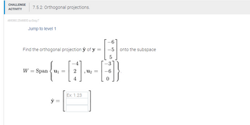 CHALLENGE
ACTIVITY
7.5.2: Orthogonal projections.
469360.2546800.qx3zqy7
Jump to level 1
Find the orthogonal projection ŷ of y=
W = Span u₁=
ŷ =
Ex: 1.23
, U₂ =
-6
-5 onto the subspace
5
-3