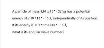 A particle of mass 3.94 x 10^-27 kg has a potential
energy of 7.19 * 10^-15 J, independently of its position.
If its energy is 11.0 \times 10^-15 J,
what is its angular wave number?